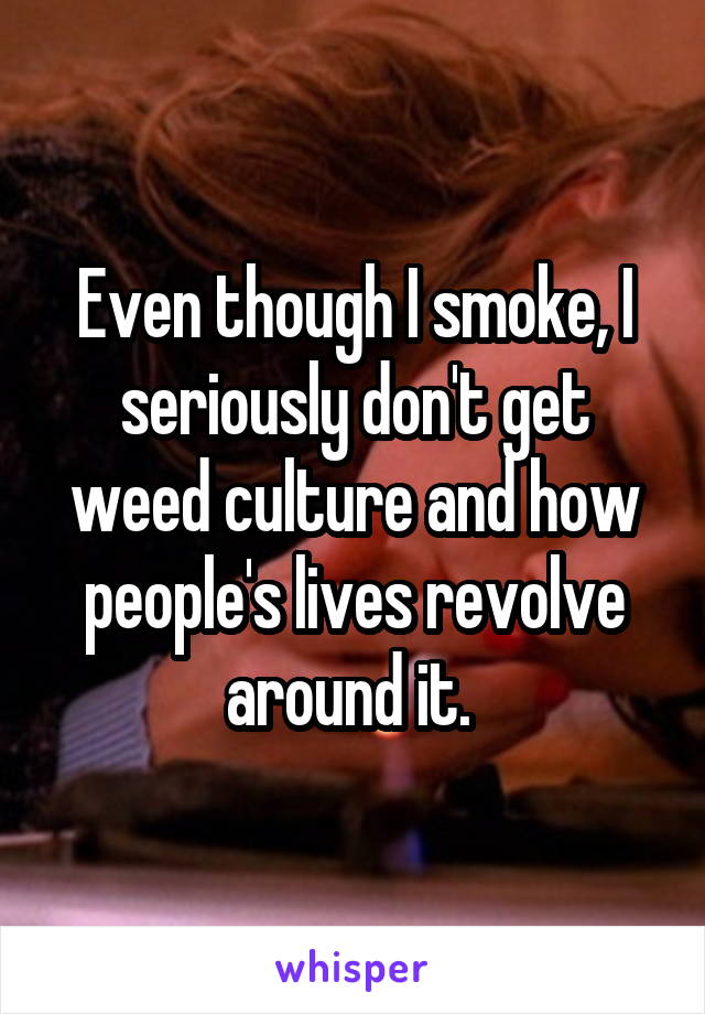 Even though I smoke, I seriously don't get weed culture and how people's lives revolve around it. 