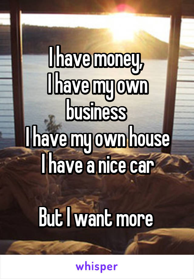 I have money, 
I have my own business 
I have my own house
I have a nice car

But I want more 