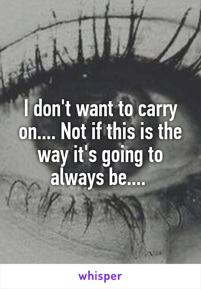 I don't want to carry on.... Not if this is the way it's going to always be.... 