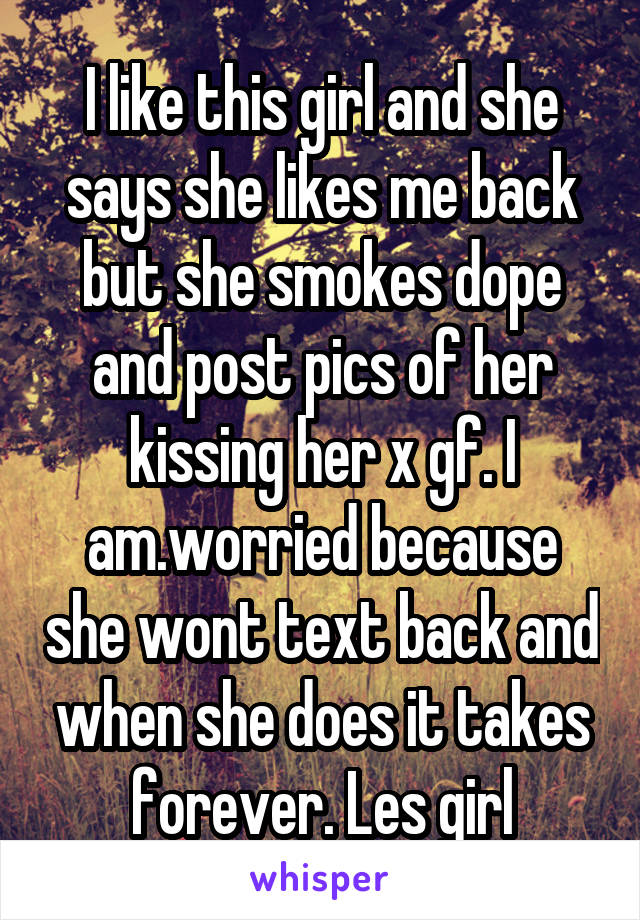 I like this girl and she says she likes me back but she smokes dope and post pics of her kissing her x gf. I am.worried because she wont text back and when she does it takes forever. Les girl