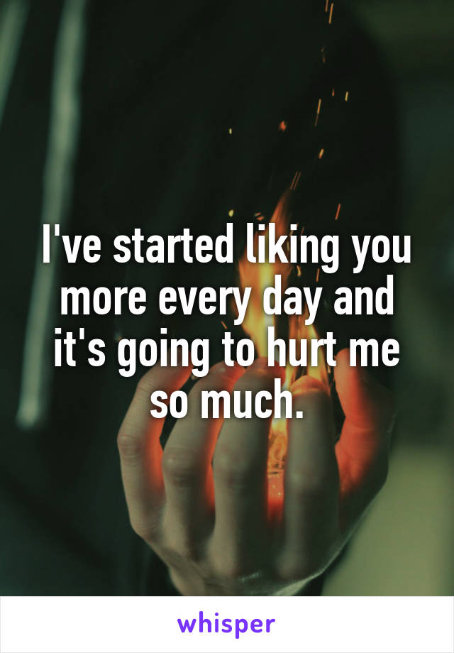 I've started liking you more every day and it's going to hurt me so much.