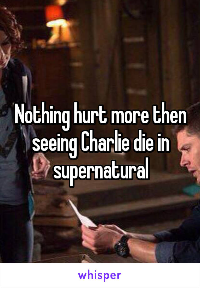 Nothing hurt more then seeing Charlie die in supernatural