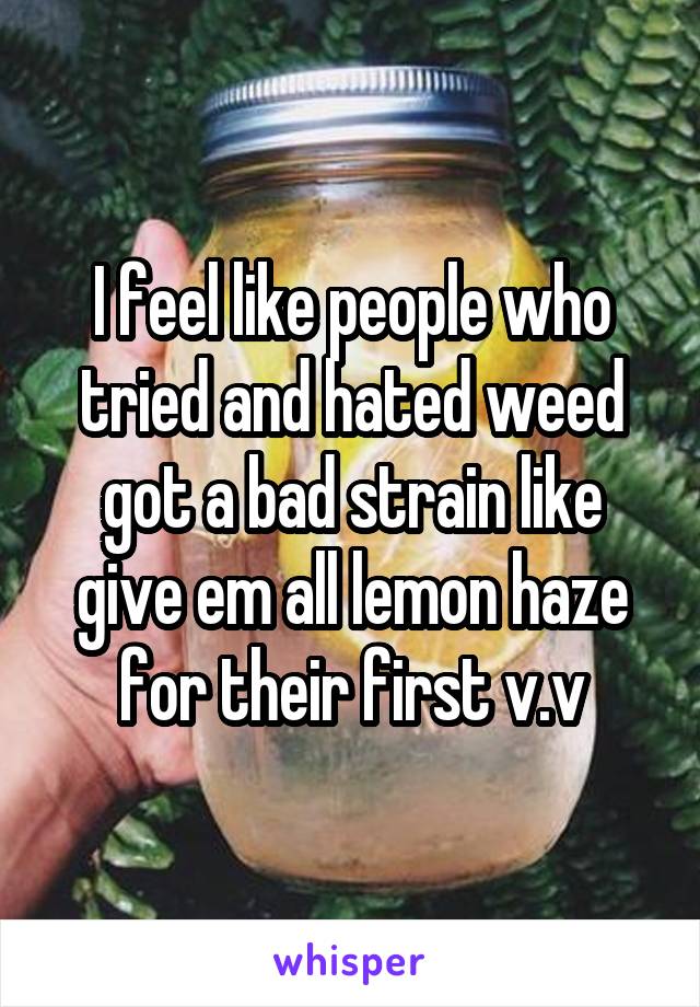 I feel like people who tried and hated weed got a bad strain like give em all lemon haze for their first v.v