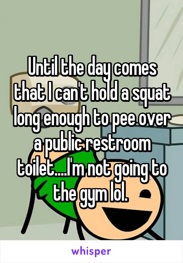 Until the day comes that I can't hold a squat long enough to pee over a public restroom toilet....I'm not going to the gym lol. 