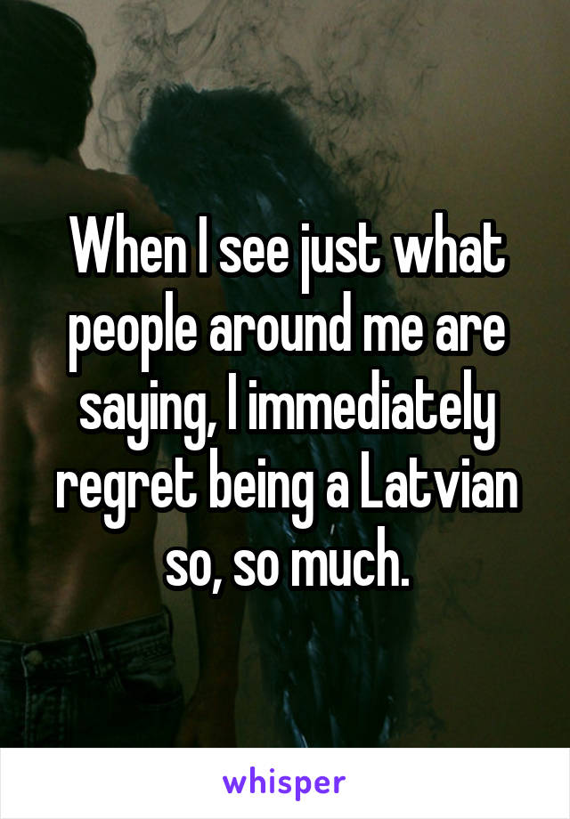 When I see just what people around me are saying, I immediately regret being a Latvian so, so much.