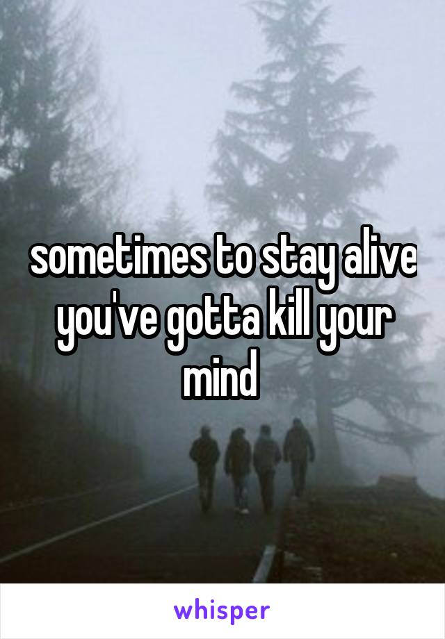 sometimes to stay alive you've gotta kill your mind 