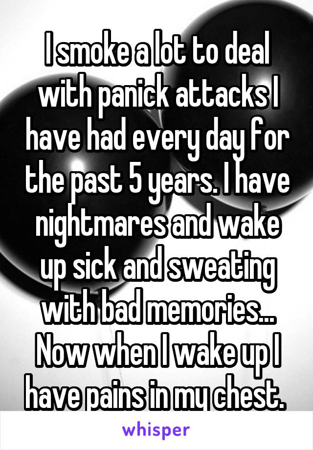 I smoke a lot to deal with panick attacks I have had every day for the past 5 years. I have nightmares and wake up sick and sweating with bad memories... Now when I wake up I have pains in my chest. 