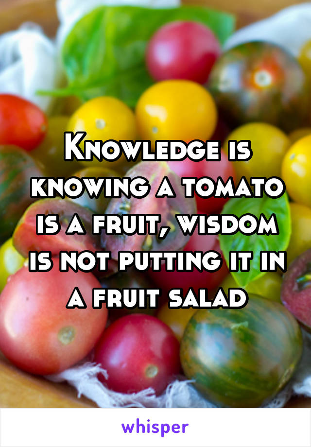 Knowledge is knowing a tomato is a fruit, wisdom is not putting it in a fruit salad