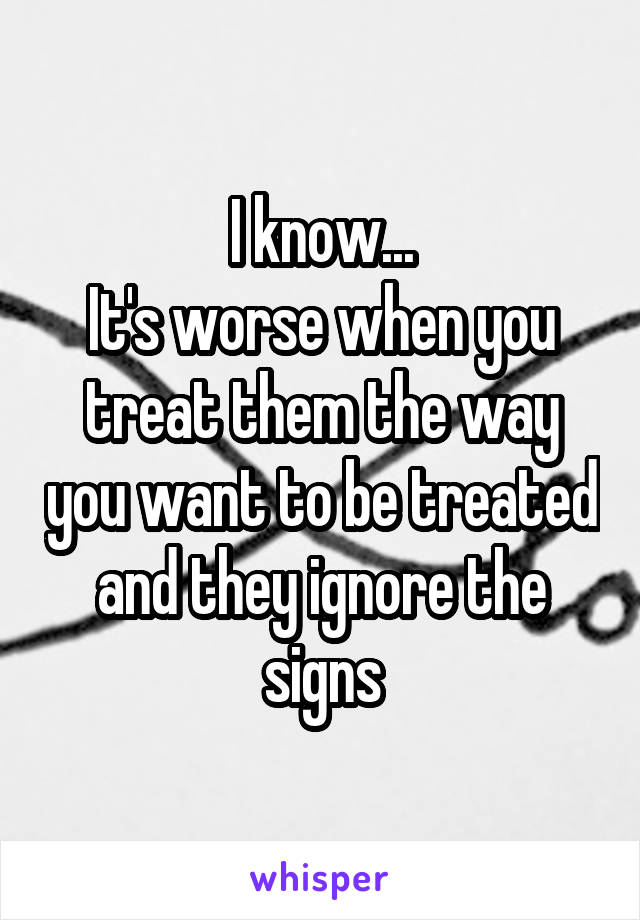 I know...
It's worse when you treat them the way you want to be treated and they ignore the signs