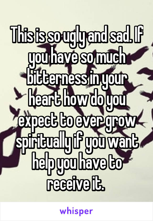 This is so ugly and sad. If you have so much bitterness in your heart how do you expect to ever grow spiritually if you want help you have to receive it. 