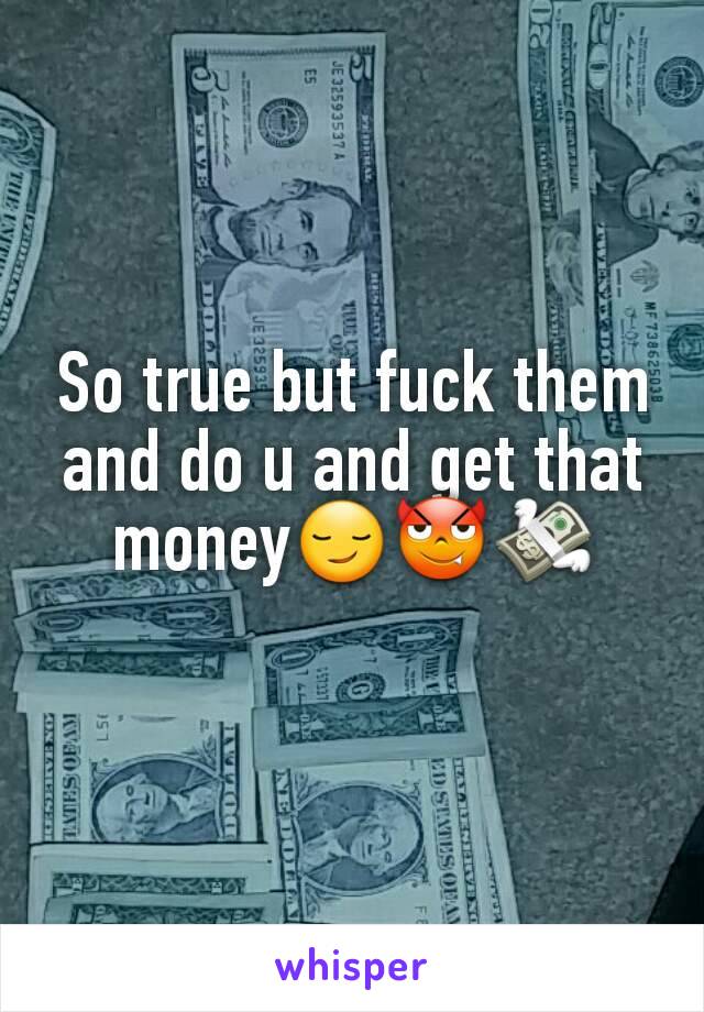 So true but fuck them and do u and get that money😏😈💸