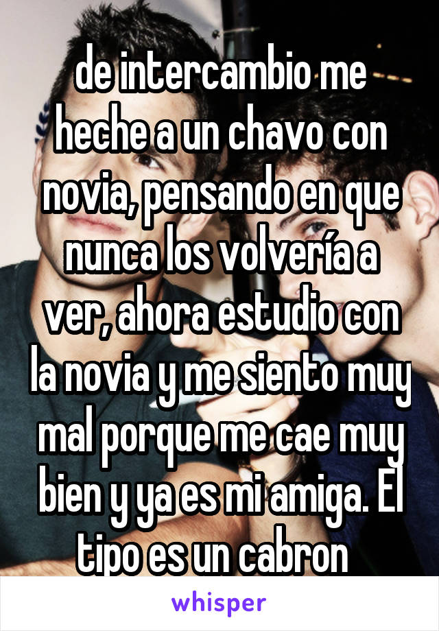 de intercambio me heche a un chavo con novia, pensando en que nunca los volvería a ver, ahora estudio con la novia y me siento muy mal porque me cae muy bien y ya es mi amiga. El tipo es un cabron  