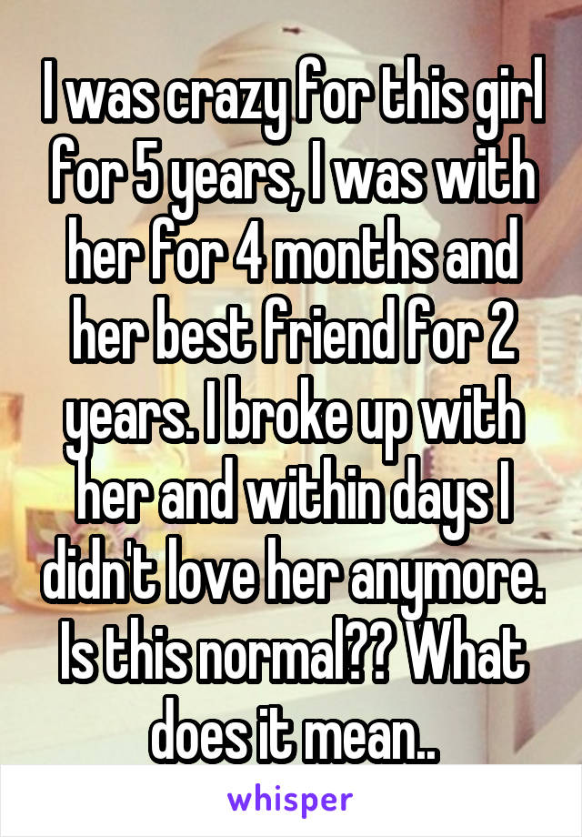 I was crazy for this girl for 5 years, I was with her for 4 months and her best friend for 2 years. I broke up with her and within days I didn't love her anymore. Is this normal?? What does it mean..