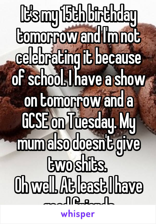 It's my 15th birthday tomorrow and I'm not celebrating it because of school. I have a show on tomorrow and a GCSE on Tuesday. My mum also doesn't give two shits. 
Oh well. At least I have good friends