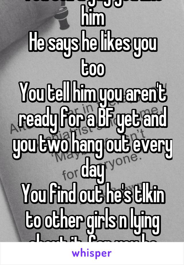 You tell a guy you like him
He says he likes you too
You tell him you aren't ready for a BF yet and you two hang out every day
You find out he's tlkin to other girls n lying about it. Can you be mad?