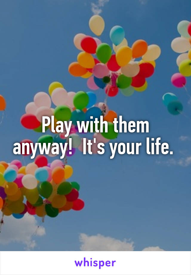 Play with them anyway!  It's your life. 