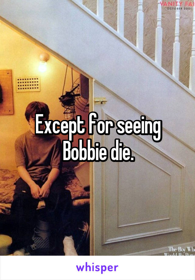 Except for seeing Bobbie die.