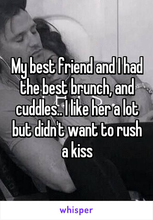 My best friend and I had the best brunch, and cuddles.. I like her a lot but didn't want to rush a kiss