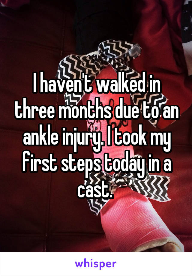 I haven't walked in three months due to an ankle injury. I took my first steps today in a cast. 