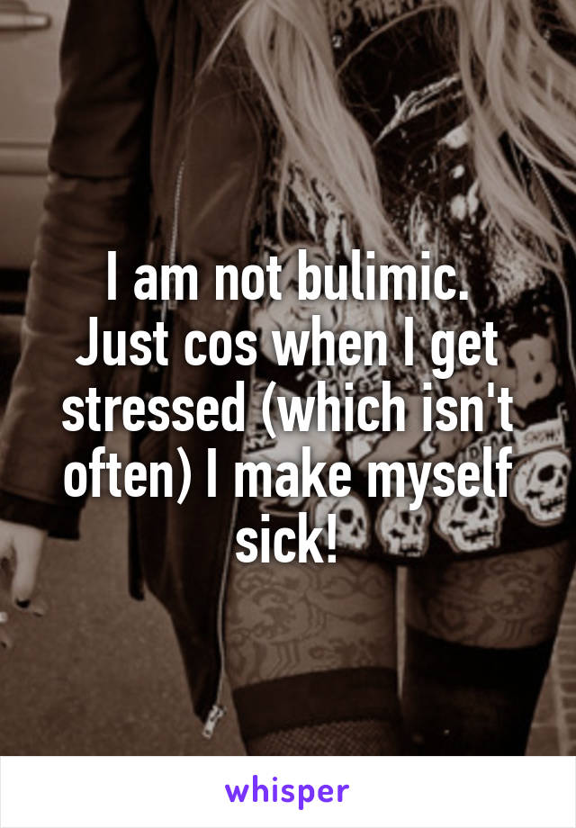 I am not bulimic.
Just cos when I get stressed (which isn't often) I make myself sick!