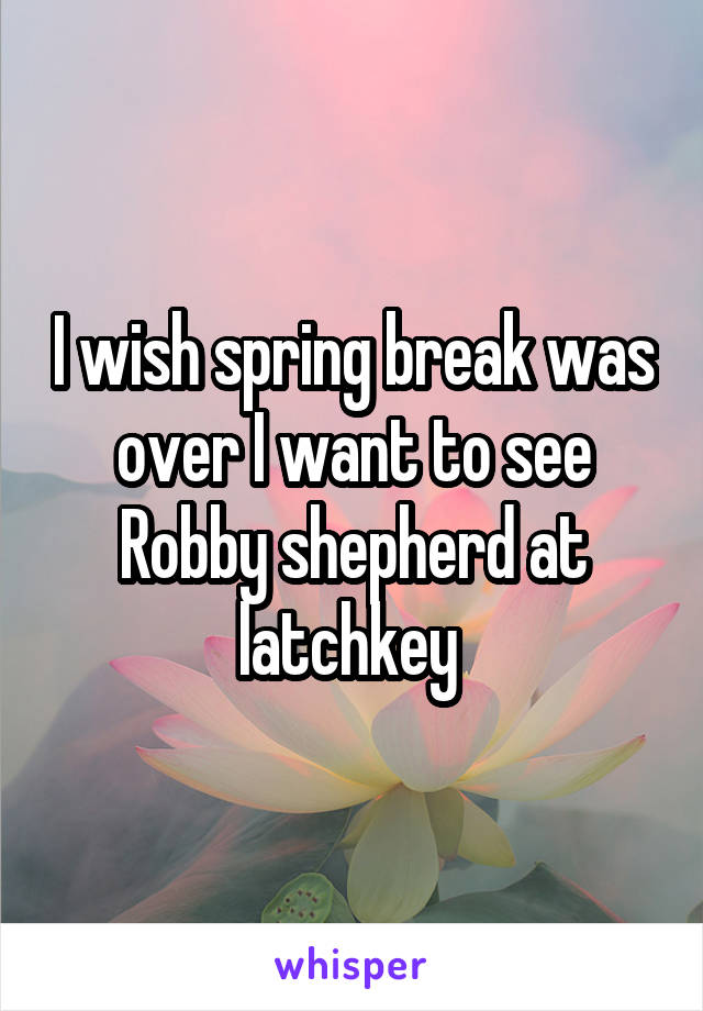 I wish spring break was over I want to see Robby shepherd at latchkey 