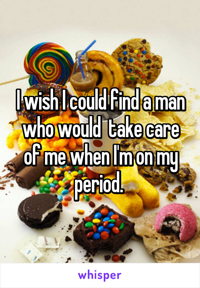 I wish I could find a man who would  take care of me when I'm on my period. 