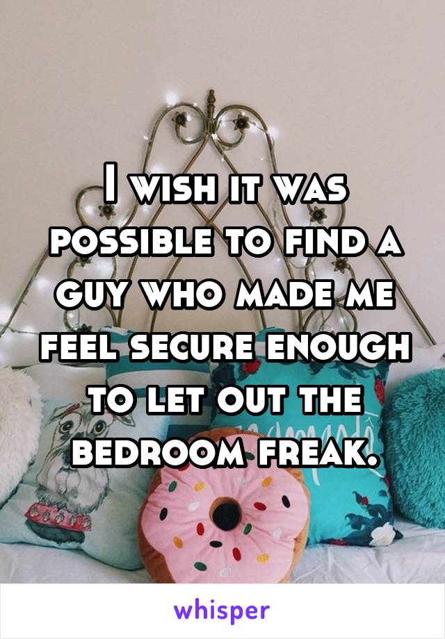 I wish it was possible to find a guy who made me feel secure enough to let out the bedroom freak.