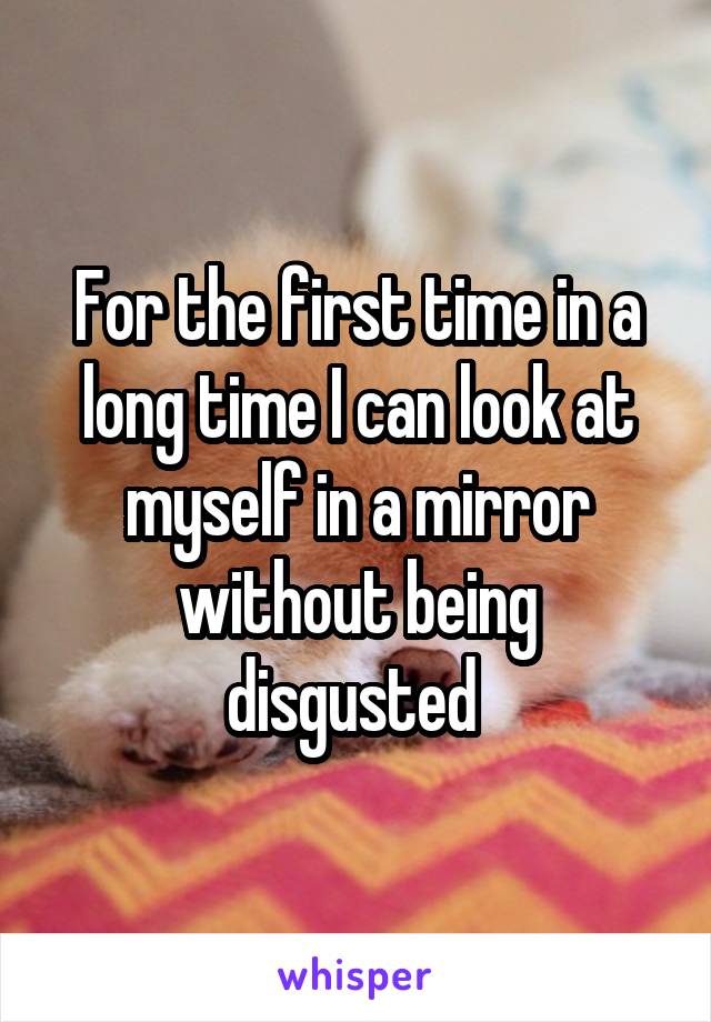 For the first time in a long time I can look at myself in a mirror without being disgusted 