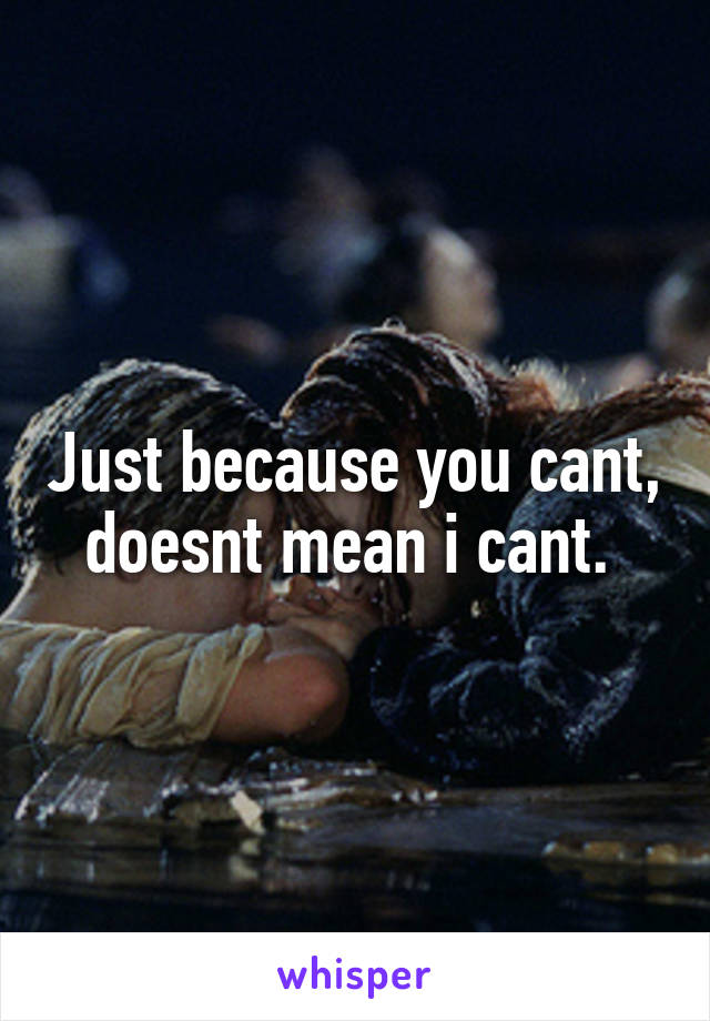 Just because you cant, doesnt mean i cant. 