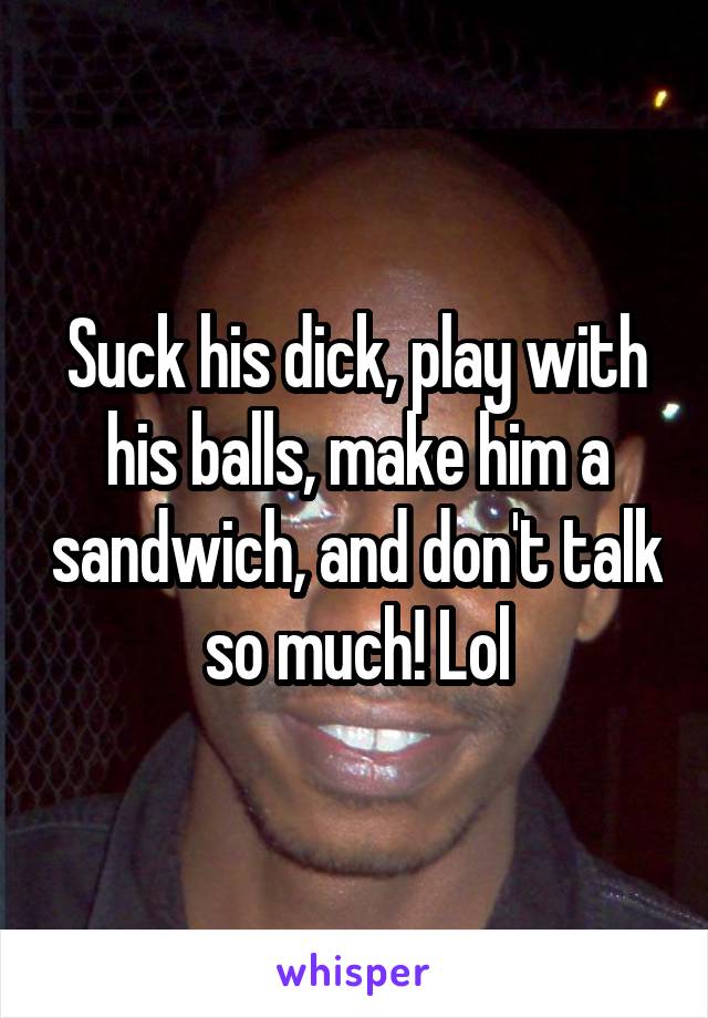 Suck his dick, play with his balls, make him a sandwich, and don't talk so much! Lol