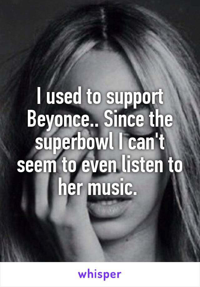 I used to support Beyonce.. Since the superbowl I can't seem to even listen to her music. 