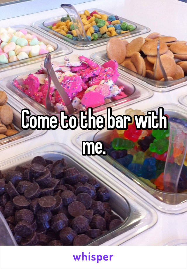 Come to the bar with me.