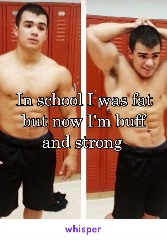 In school I was fat but now I'm buff and strong 