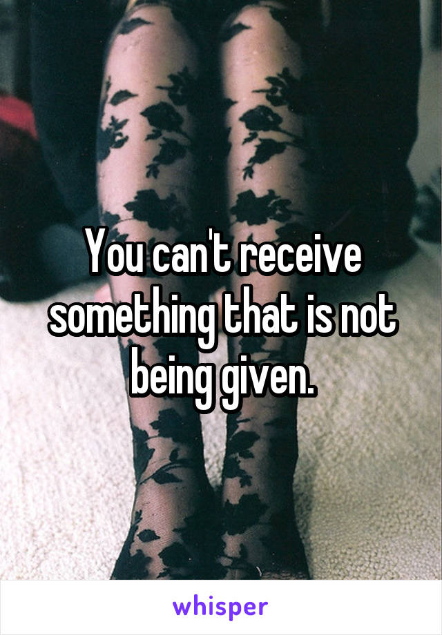 You can't receive something that is not being given.