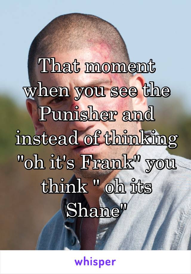 That moment when you see the Punisher and instead of thinking "oh it's Frank" you think " oh its Shane"