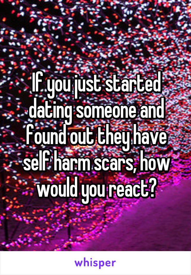 If you just started dating someone and found out they have self harm scars, how would you react?