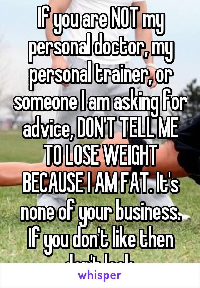 If you are NOT my personal doctor, my personal trainer, or someone I am asking for advice, DON'T TELL ME TO LOSE WEIGHT BECAUSE I AM FAT. It's none of your business. If you don't like then don't look.