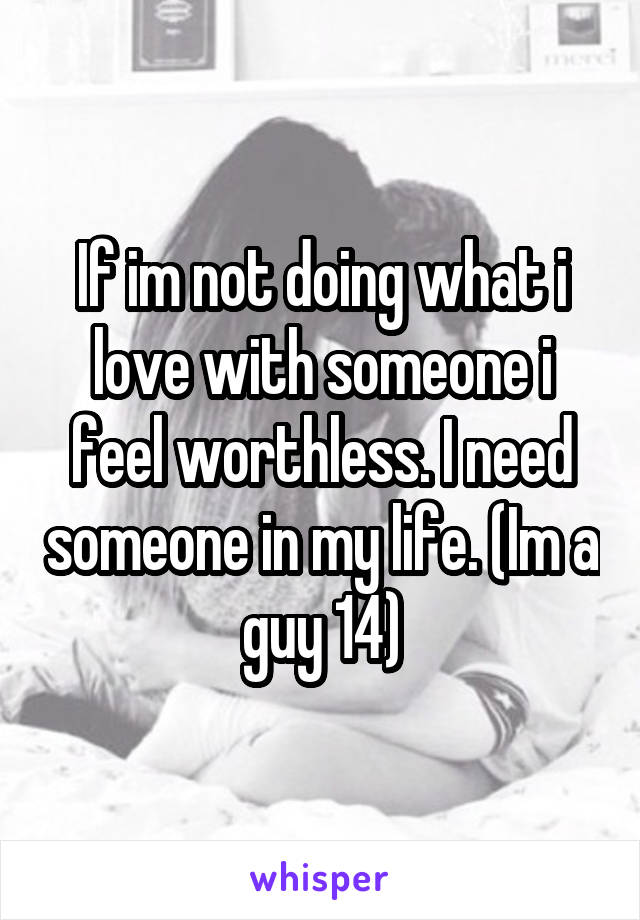 If im not doing what i love with someone i feel worthless. I need someone in my life. (Im a guy 14)