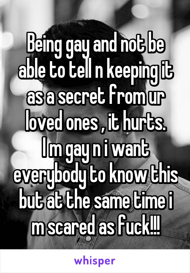 Being gay and not be able to tell n keeping it as a secret from ur loved ones , it hurts.
I m gay n i want everybody to know this but at the same time i m scared as fuck!!!