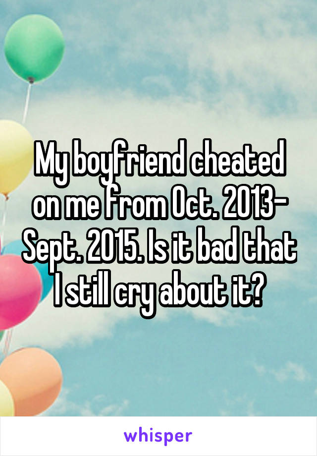 My boyfriend cheated on me from Oct. 2013- Sept. 2015. Is it bad that I still cry about it?