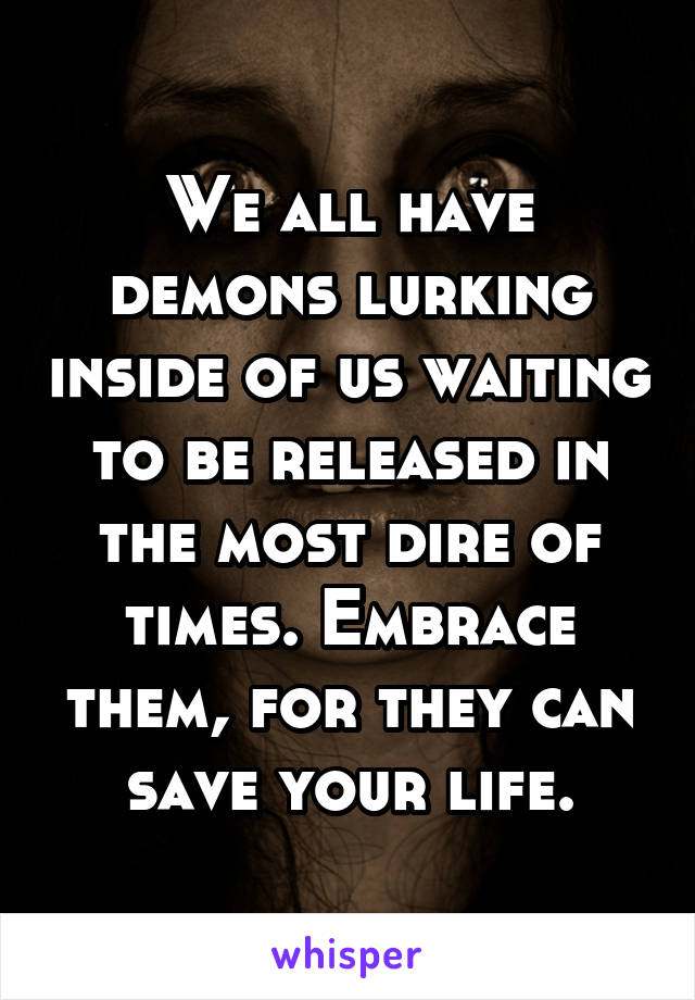 We all have demons lurking inside of us waiting to be released in the most dire of times. Embrace them, for they can save your life.