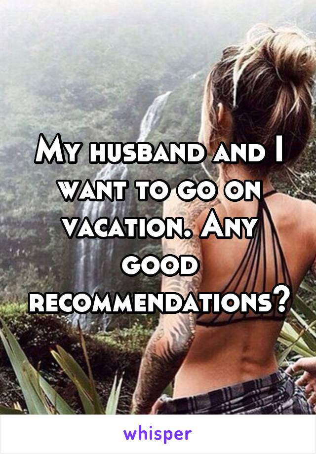 My husband and I want to go on vacation. Any good recommendations?