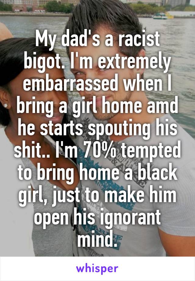 My dad's a racist bigot. I'm extremely embarrassed when I bring a girl home amd he starts spouting his shit.. I'm 70% tempted to bring home a black girl, just to make him open his ignorant mind.