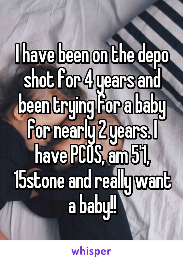 I have been on the depo shot for 4 years and been trying for a baby for nearly 2 years. I have PCOS, am 5'1, 15stone and really want a baby!!