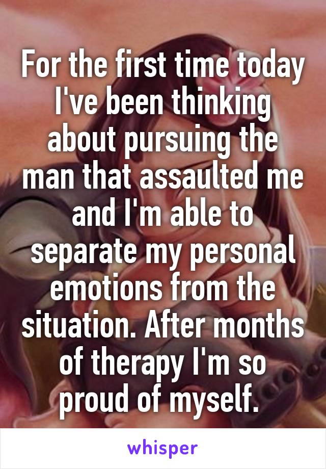 For the first time today I've been thinking about pursuing the man that assaulted me and I'm able to separate my personal emotions from the situation. After months of therapy I'm so proud of myself. 