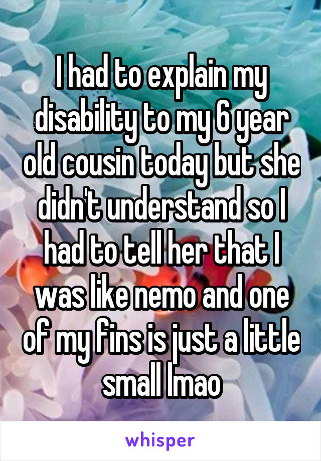 I had to explain my disability to my 6 year old cousin today but she didn't understand so I had to tell her that I was like nemo and one of my fins is just a little small lmao