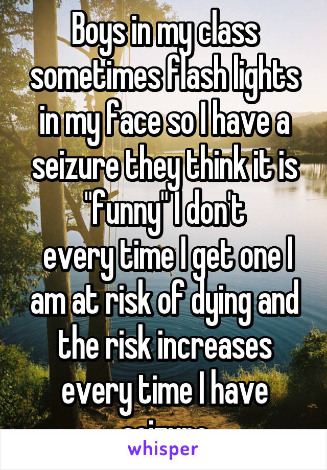 Boys in my class sometimes flash lights in my face so I have a seizure they think it is "funny" I don't
 every time I get one I am at risk of dying and the risk increases every time I have seizure