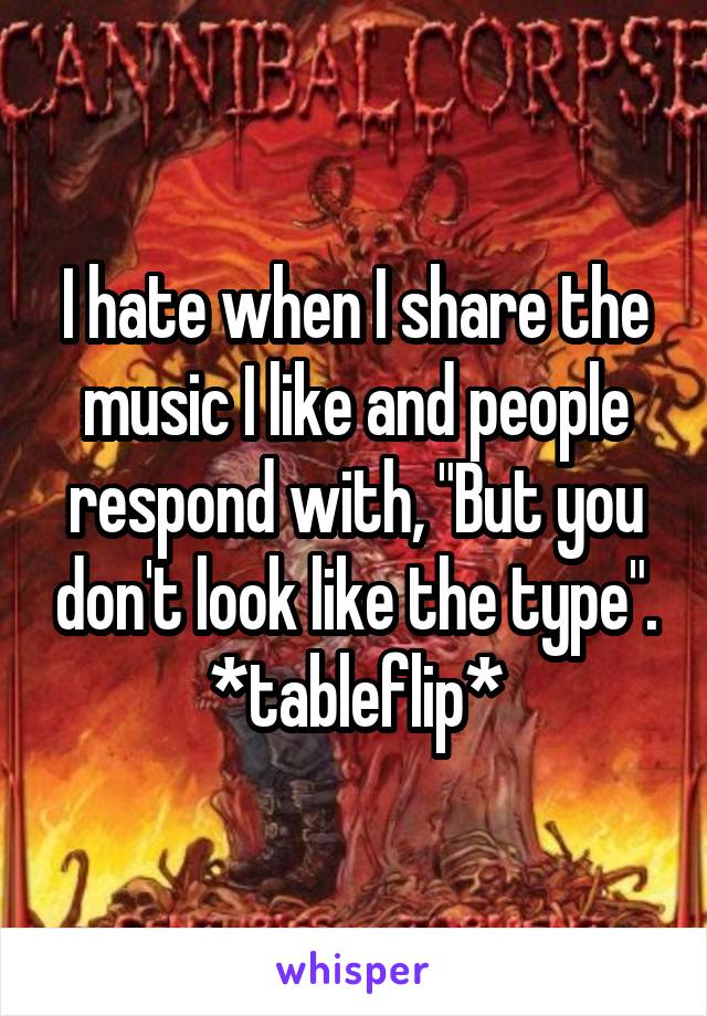 I hate when I share the music I like and people respond with, "But you don't look like the type".
*tableflip*