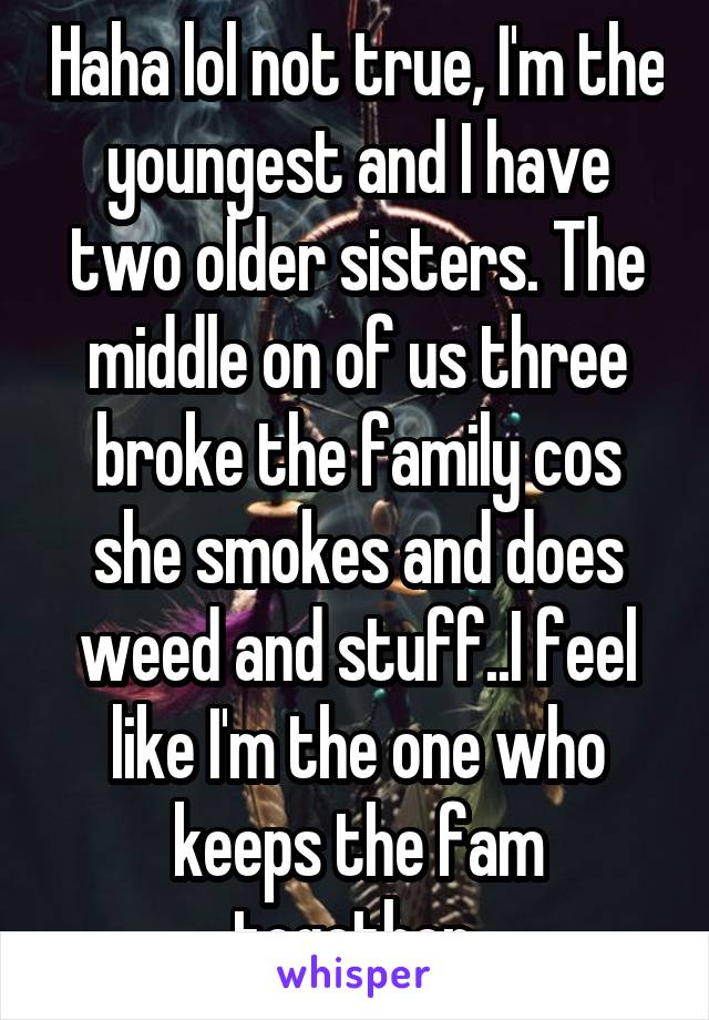 Haha lol not true, I'm the youngest and I have two older sisters. The middle on of us three broke the family cos she smokes and does weed and stuff..I feel like I'm the one who keeps the fam together.