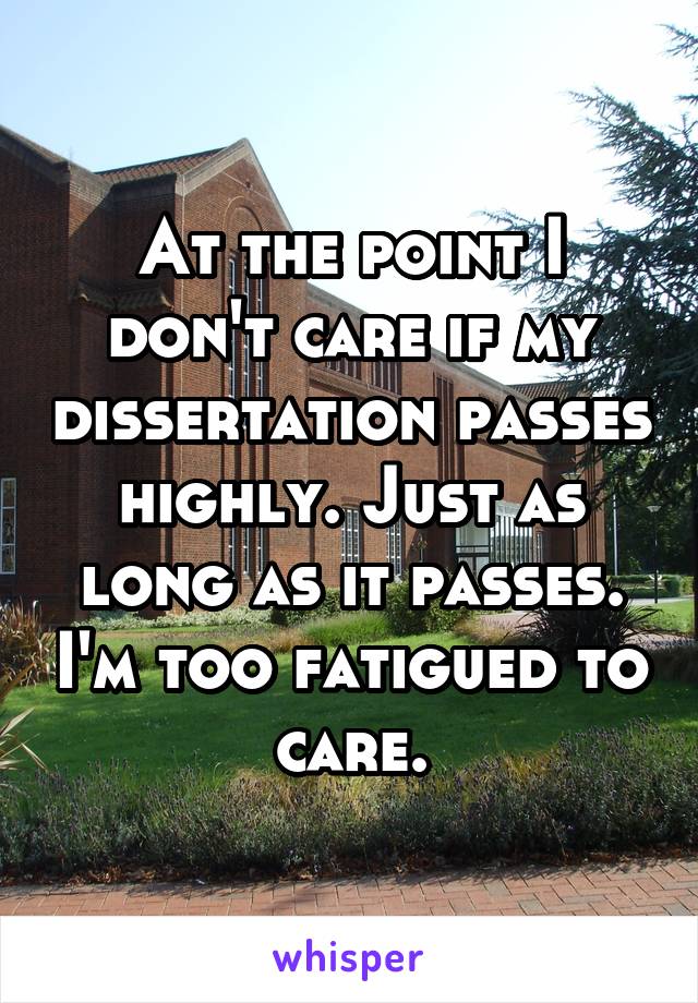 At the point I don't care if my dissertation passes highly. Just as long as it passes. I'm too fatigued to care.